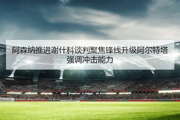 阿森纳推进谢什科谈判聚焦锋线升级阿尔特塔强调冲击能力